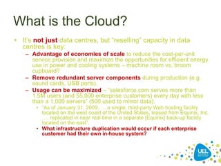 What is the Cloud?
• It’s not just data centres, but “reselling” capacity in data
centres is key:
– Advantage of economies of scale to reduce the cost-per-unit
service provision and maximize the opportunities for efficient energy
use in power and cooling systems – machine room vs. broom
cupboard?
– Remove redundant server components during production (e.g.
sound cards, USB ports).
– Usage can be maximized – “salesforce.com serves more than
1.5M users (and 55,000 enterprise customers) every day with less
than a 1,000 servers” (500 used to mirror data).
• “As of January 31, 2009, … a single, third-party Web hosting facility
located on the west coast of the United States, leased from Equinix, Inc.
…. replicated in near real-time in a separate [Equinix] back-up facility
located on the east”.
• What infrastructure duplication would occur if each enterprise
customer had their own in-house system?
 