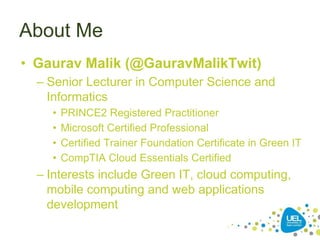 About Me
• Gaurav Malik (@GauravMalikTwit)
– Senior Lecturer in Computer Science and
Informatics
• PRINCE2 Registered Practitioner
• Microsoft Certified Professional
• Certified Trainer Foundation Certificate in Green IT
• CompTIA Cloud Essentials Certified
– Interests include Green IT, cloud computing,
mobile computing and web applications
development
 
