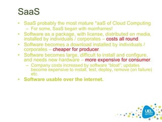 SaaS
• SaaS probably the most mature *aaS of Cloud Computing
– For some, SaaS began with mainframes!
• Software as a package, with license, distributed on media,
installed by individuals / corporates – costs all round.
• Software becomes a download installed by individuals /
corporates – cheaper for producer.
• Software becomes large, difficult to install and configure,
and needs new hardware – more expensive for consumer.
– Company costs increased by software “bloat”; updates
become expensive to install, test, deploy, remove (on failure)
etc.
• Software usable over the internet.
 
