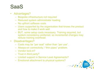SaaS
• Advantages?
– Bespoke infrastructure not required
– Reduced system administrator loading
– No upfront software costs
– Users supported by the organisation that knows the product
and how to make it work well
– BUT, some setup costs necessary. Training required, but
system consistency preferred, so incremental changes may
reduce training overhead.
• Disadvantages?
– Costs may be “per seat” rather than “per use”.
– Always-on connectivity / “thin pipes” problem.
– Vendor lock-in?
– Trust in third party?
– Limited support in Service Level Agreements?
– Emotional attachment to physical systems?
 