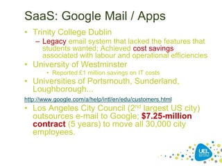 SaaS: Google Mail / Apps
• Trinity College Dublin
– Legacy email system that lacked the features that
students wanted; Achieved cost savings
associated with labour and operational efficiencies
• University of Westminster
• Reported £1 million savings on IT costs
• Universities of Portsmouth, Sunderland,
Loughborough...
http://www.google.com/a/help/intl/en/edu/customers.html
• Los Angeles City Council (2nd largest US city)
outsources e-mail to Google; $7.25-million
contract (5 years) to move all 30,000 city
employees.
 