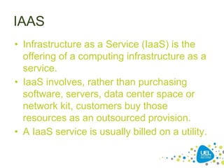 IAAS
• Infrastructure as a Service (IaaS) is the
offering of a computing infrastructure as a
service.
• IaaS involves, rather than purchasing
software, servers, data center space or
network kit, customers buy those
resources as an outsourced provision.
• A IaaS service is usually billed on a utility.
 