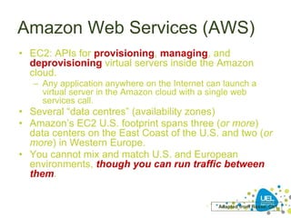 Amazon Web Services (AWS)
• EC2: APIs for provisioning, managing, and
deprovisioning virtual servers inside the Amazon
cloud.
– Any application anywhere on the Internet can launch a
virtual server in the Amazon cloud with a single web
services call.
• Several “data centres” (availability zones)
• Amazon’s EC2 U.S. footprint spans three (or more)
data centers on the East Coast of the U.S. and two (or
more) in Western Europe.
• You cannot mix and match U.S. and European
environments, though you can run traffic between
them.
Adapted from Reese, Ch1.
 