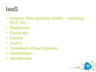 IaaS
• Amazon Web Services (AWS) – including
EC2, S3, ….
• Rackspace
• Flexiscale
• GoGrid
• Joyent
• Terremark vCloud Express
• ElasticHosts
• NewServers
 