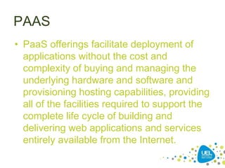PAAS
• PaaS offerings facilitate deployment of
applications without the cost and
complexity of buying and managing the
underlying hardware and software and
provisioning hosting capabilities, providing
all of the facilities required to support the
complete life cycle of building and
delivering web applications and services
entirely available from the Internet.
 