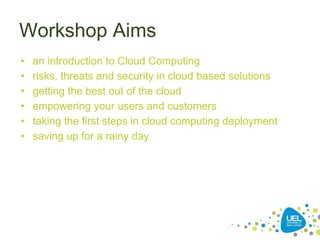 Workshop Aims
• an introduction to Cloud Computing
• risks, threats and security in cloud based solutions
• getting the best out of the cloud
• empowering your users and customers
• taking the first steps in cloud computing deployment
• saving up for a rainy day
 
