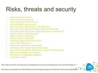 Risks, threats and security
• What’s the Agreement?
• Where Does the Data Go?
• Does ‘One Size Fits All’ Work?
• How Reliable Is the Service?
• What Are Other Standards for the Services?
• When and How Can the Customer Get Its Data Back?
• How Safe Is the Customer’s Data (Regulatory compliance)?
• What if There’s a Data Breach?
• What if There’s a Disaster?
• What if There’s a Dispute?
• How Much Does the Service Cost?
• How Is Risk Allocated?
• What if the Agreement Terminates?
• Is It Really Your Vendor Holding the Data?
• How Can the Customer Review the Vendor’s Performance?
• Who has privileged user access?
• Will there be Investigative support?
• Long-term viability.
*
http://www.infoworld.com/d/security-central/gartner-seven-cloud-computing-security-risks-853?page=0,1
http://www.cloudtweaks.com/2010/04/cloud-computing-technology-a-checklist-for-cloud-computing-deals/
 