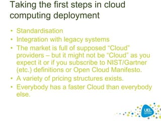 Taking the first steps in cloud
computing deployment
• Standardisation
• Integration with legacy systems
• The market is full of supposed “Cloud”
providers – but it might not be “Cloud” as you
expect it or if you subscribe to NIST/Gartner
(etc.) definitions or Open Cloud Manifesto.
• A variety of pricing structures exists.
• Everybody has a faster Cloud than everybody
else.
 
