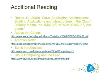 Additional Reading
• Reese, G. (2009) “Cloud Application Architectures:
Building Applications and Infrastructure in the Cloud”.
O'Reilly Media, Inc. ISBN(13): 978-0596156367, 204
pages.
• Above the Clouds:
http://www.eecs.berkeley.edu/Pubs/TechRpts/2009/EECS-2009-28.pdf
• Amazon AWS:
http://docs.amazonwebservices.com/AWSEC2/latest/DeveloperGuide/
• Sun’s Introduction:
http://www.sun.com/featured-articles/CloudComputing.pdf
• Cloud Computing and the Law:
http://www.law.ed.ac.uk/ahrc/gikii/docs3/mowbray.pdf
 