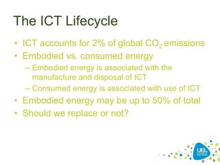 The ICT Lifecycle
• ICT accounts for 2% of global CO2 emissions
• Embodied vs. consumed energy
– Embodied energy is associated with the
manufacture and disposal of ICT
– Consumed energy is associated with use of ICT
• Embodied energy may be up to 50% of total
• Should we replace or not?
 