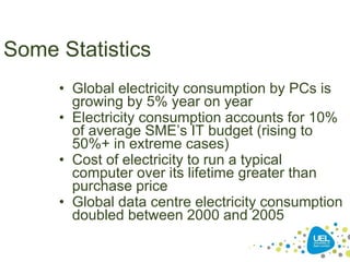 *
Some Statistics
• Global electricity consumption by PCs is
growing by 5% year on year
• Electricity consumption accounts for 10%
of average SME’s IT budget (rising to
50%+ in extreme cases)
• Cost of electricity to run a typical
computer over its lifetime greater than
purchase price
• Global data centre electricity consumption
doubled between 2000 and 2005
 