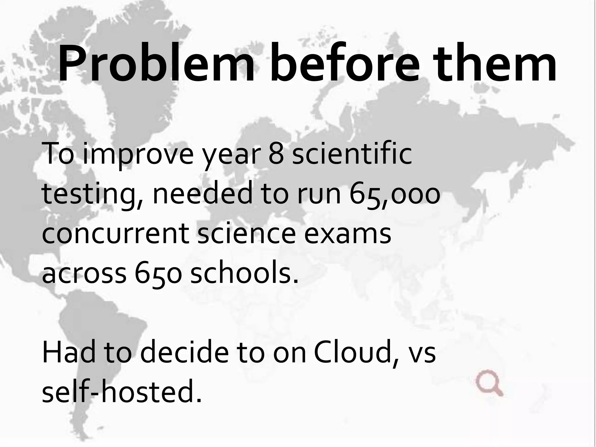 Problem before them
To improve year 8 scientific
testing, needed to run 65,000
concurrent science exams
across 650 schools.

Had to decide to on Cloud, vs
self-hosted.
 
