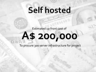 Self hosted
         Estimated up front cost of

 A$ 200,000
To procure 300 server infrastructure for project
 