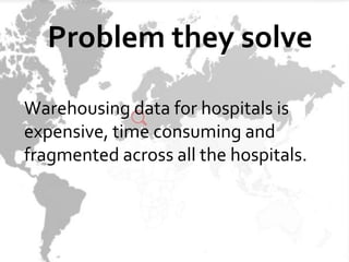 Problem they solve

Warehousing data for hospitals is
expensive, time consuming and
fragmented across all the hospitals.
 