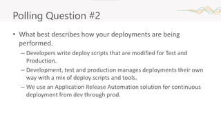 Polling Question #2
• What best describes how your deployments are being
performed.
– Developers write deploy scripts that are modified for Test and
Production.
– Development, test and production manages deployments their own
way with a mix of deploy scripts and tools.
– We use an Application Release Automation solution for continuous
deployment from dev through prod.
 