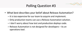 Polling Question #3
• What best describes your belief about Release Automation?
– It is too expensive for our team to acquire and implement.
– Only production teams can use a Release Automation solution.
– I don’t worry about how test and production deploys code.
– Release Automation is not designed for developers – its an
operations tool.
 
