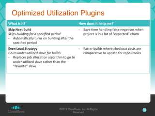 Optimized Utilization Plugins
What	
  is	
  it?	
                                                 How	
  does	
  it	
  help	
  me?	
  
Skip	
  Next	
  Build	
                                             -­‐  Save	
  Lme	
  handling	
  false	
  negaLves	
  when	
  
Skips	
  building	
  for	
  a	
  speciﬁed	
  period	
                    project	
  is	
  in	
  a	
  lot	
  of	
  “expected”	
  churn	
  
-­‐  AutomaLcally	
  turns	
  on	
  building	
  a`er	
  the	
  
     speciﬁed	
  period	
  
Even	
  Load	
  Strategy	
                                           -­‐  Faster	
  builds	
  where	
  checkout	
  costs	
  are	
  
Go	
  to	
  under-­‐uKlized	
  slave	
  for	
  builds	
                   comparaLve	
  to	
  update	
  for	
  repositories	
  
-­‐  Replaces	
  job	
  allocaLon	
  algorithm	
  to	
  go	
  to	
  
     under-­‐uLlized	
  slave	
  rather	
  than	
  the	
  
     “favorite”	
  slave	
  
	
  




                                                  ©2012 CloudBees, Inc. All Rights                                                     16
                                                            Reserved
 