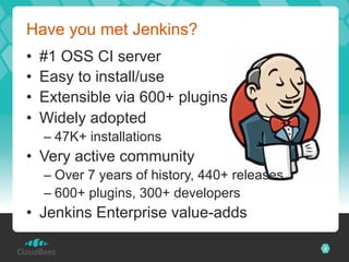 Have you met Jenkins?
•    #1 OSS CI server
•    Easy to install/use
•    Extensible via 600+ plugins	
•    Widely adopted
     –  47K+ installations
•  Very active community
     –  Over 7 years of history, 440+ releases
     –  600+ plugins, 300+ developers
•  Jenkins Enterprise value-adds

                                                 2
 