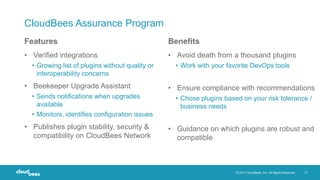 © 2017 CloudBees, Inc. All Rights Reserved. 21
CloudBees Assurance Program
• Verified integrations
• Growing list of plugins without quality or
interoperability concerns
• Beekeeper Upgrade Assistant
• Sends notifications when upgrades
available
• Monitors, identifies configuration issues
• Publishes plugin stability, security &
compatibility on CloudBees Network
• Avoid death from a thousand plugins
• Work with your favorite DevOps tools
• Ensure compliance with recommendations
• Chose plugins based on your risk tolerance /
business needs
• Guidance on which plugins are robust and
compatible
Features Benefits
 