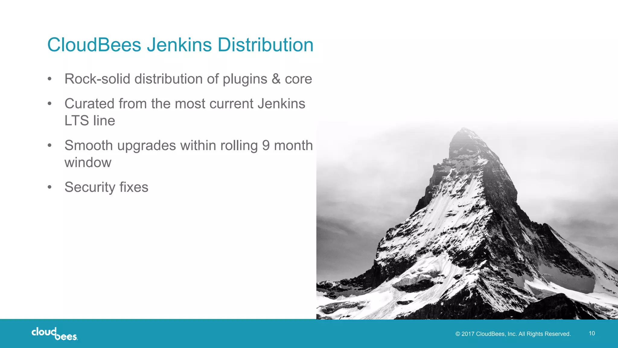 © 2017 CloudBees, Inc. All Rights Reserved. 10
CloudBees Jenkins Distribution
• Rock-solid distribution of plugins & core
• Curated from the most current Jenkins
LTS line
• Smooth upgrades within rolling 9 month
window
• Security fixes
 