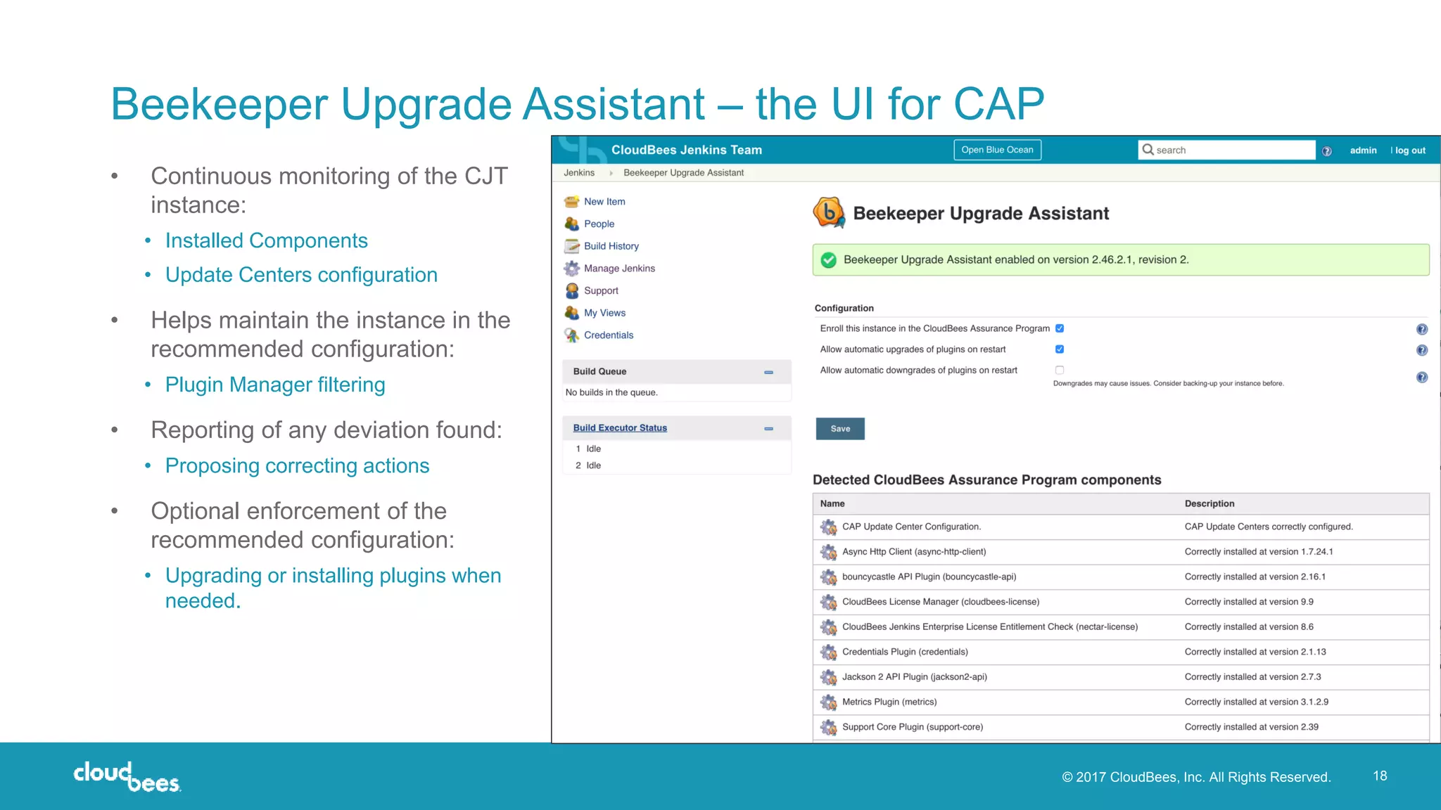 © 2017 CloudBees, Inc. All Rights Reserved. 18
Beekeeper Upgrade Assistant – the UI for CAP
• Continuous monitoring of the CJT
instance:
• Installed Components
• Update Centers configuration
• Helps maintain the instance in the
recommended configuration:
• Plugin Manager filtering
• Reporting of any deviation found:
• Proposing correcting actions
• Optional enforcement of the
recommended configuration:
• Upgrading or installing plugins when
needed.
 