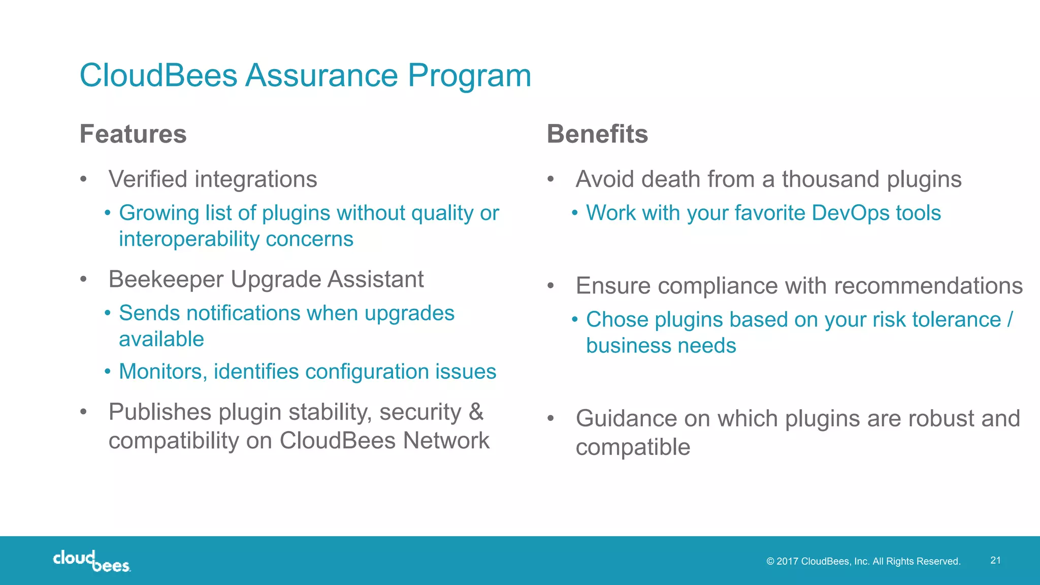 © 2017 CloudBees, Inc. All Rights Reserved. 21
CloudBees Assurance Program
• Verified integrations
• Growing list of plugins without quality or
interoperability concerns
• Beekeeper Upgrade Assistant
• Sends notifications when upgrades
available
• Monitors, identifies configuration issues
• Publishes plugin stability, security &
compatibility on CloudBees Network
• Avoid death from a thousand plugins
• Work with your favorite DevOps tools
• Ensure compliance with recommendations
• Chose plugins based on your risk tolerance /
business needs
• Guidance on which plugins are robust and
compatible
Features Benefits
 