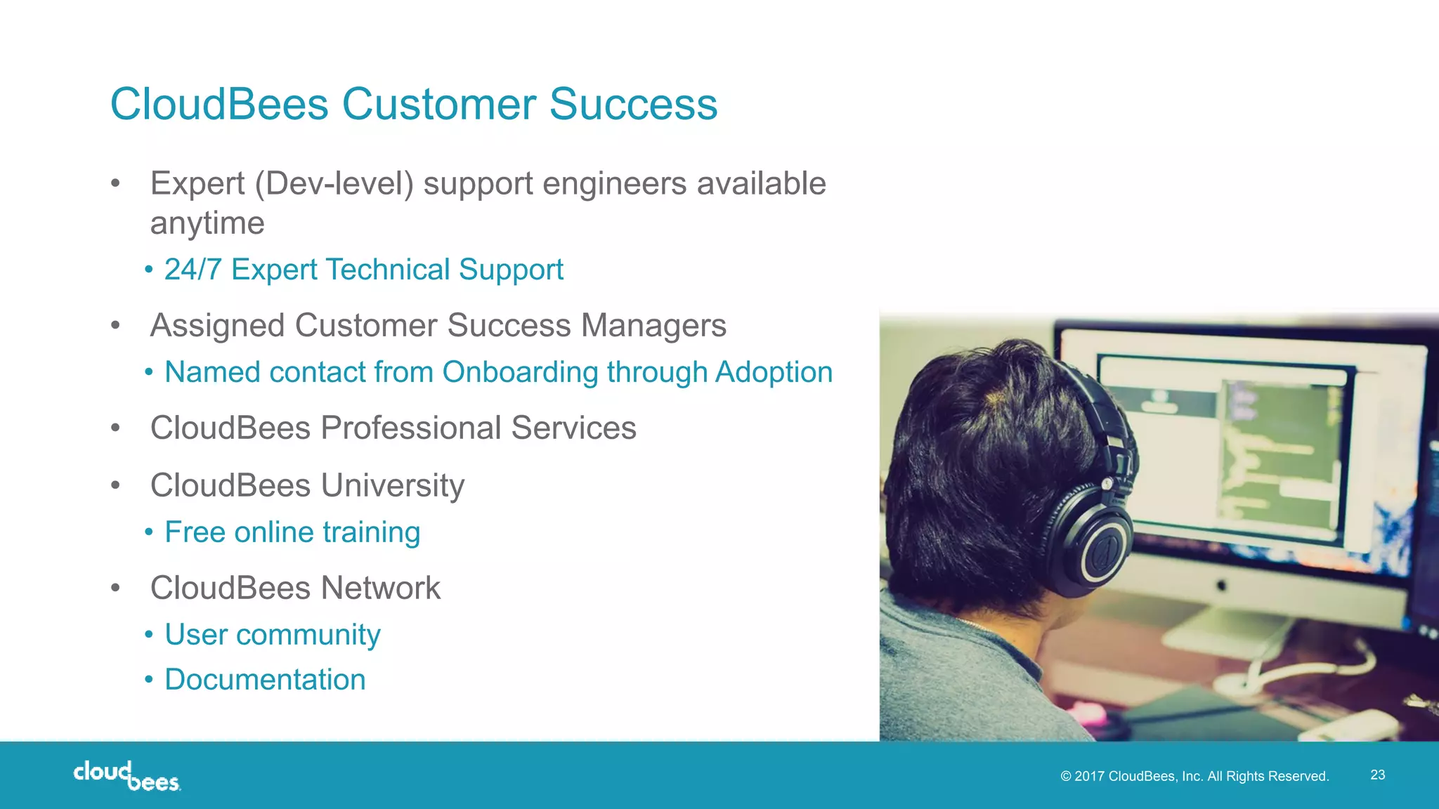 © 2017 CloudBees, Inc. All Rights Reserved. 23
CloudBees Customer Success
• Expert (Dev-level) support engineers available
anytime
• 24/7 Expert Technical Support
• Assigned Customer Success Managers
• Named contact from Onboarding through Adoption
• CloudBees Professional Services
• CloudBees University
• Free online training
• CloudBees Network
• User community
• Documentation
 