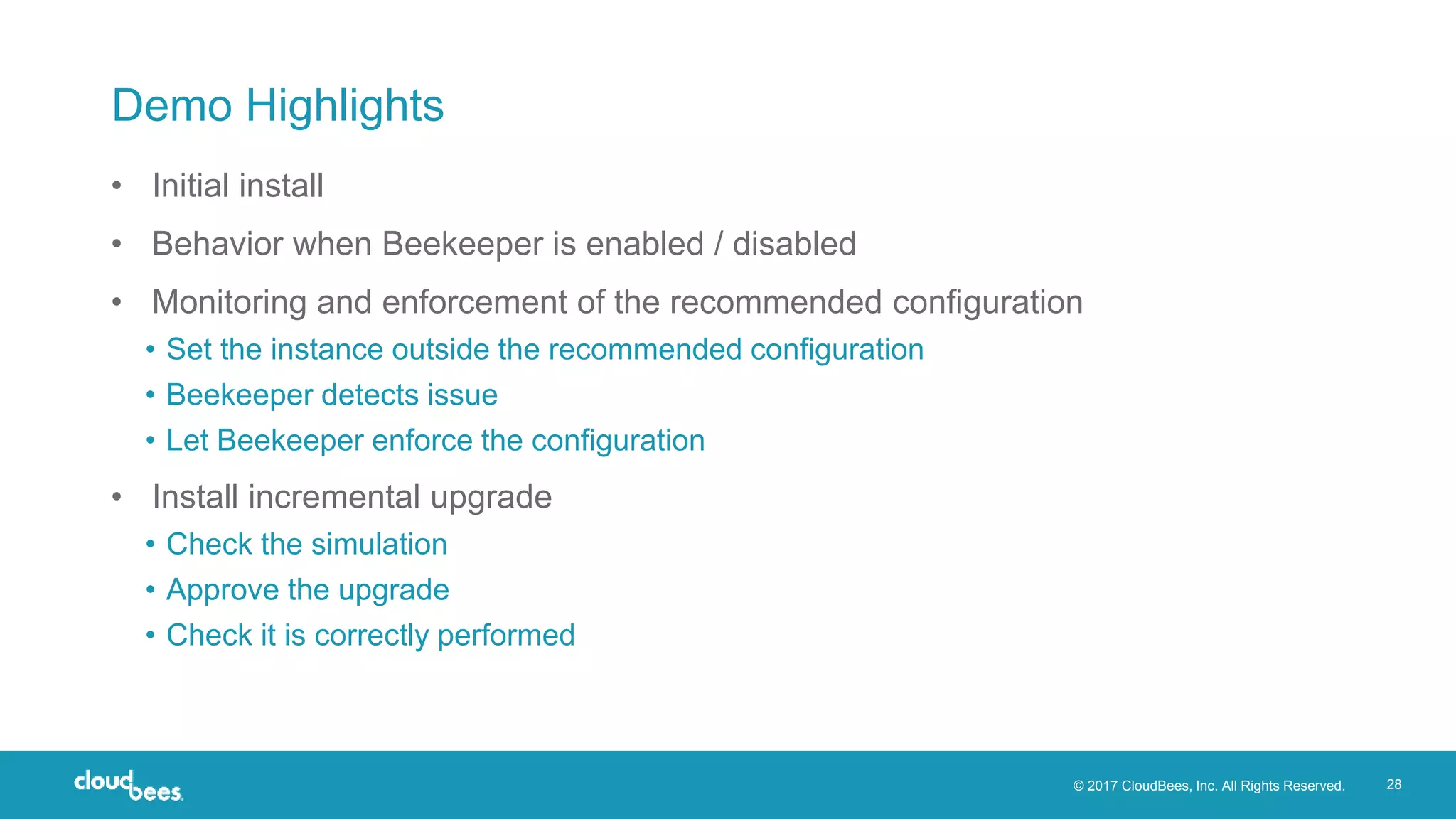 © 2017 CloudBees, Inc. All Rights Reserved. 28
Demo Highlights
• Initial install
• Behavior when Beekeeper is enabled / disabled
• Monitoring and enforcement of the recommended configuration
• Set the instance outside the recommended configuration
• Beekeeper detects issue
• Let Beekeeper enforce the configuration
• Install incremental upgrade
• Check the simulation
• Approve the upgrade
• Check it is correctly performed
 