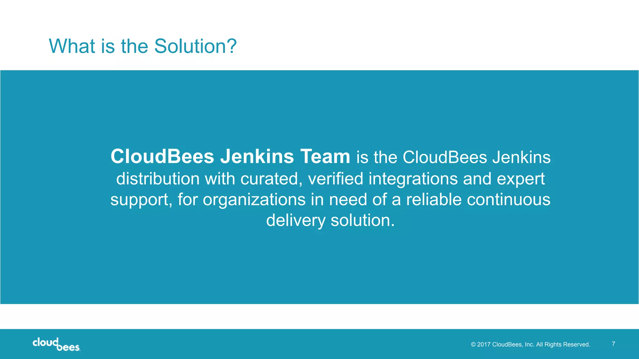 © 2017 CloudBees, Inc. All Rights Reserved. 7
What is the Solution?
CloudBees Jenkins Team is the CloudBees Jenkins
distribution with curated, verified integrations and expert
support, for organizations in need of a reliable continuous
delivery solution.
 