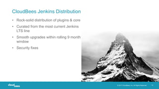 © 2017 CloudBees, Inc. All Rights Reserved. 10
CloudBees Jenkins Distribution
• Rock-solid distribution of plugins & core
• Curated from the most current Jenkins
LTS line
• Smooth upgrades within rolling 9 month
window
• Security fixes
 