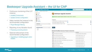 © 2017 CloudBees, Inc. All Rights Reserved. 18
Beekeeper Upgrade Assistant – the UI for CAP
• Continuous monitoring of the CJT
instance:
• Installed Components
• Update Centers configuration
• Helps maintain the instance in the
recommended configuration:
• Plugin Manager filtering
• Reporting of any deviation found:
• Proposing correcting actions
• Optional enforcement of the
recommended configuration:
• Upgrading or installing plugins when
needed.
 