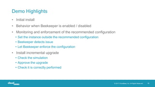 © 2017 CloudBees, Inc. All Rights Reserved. 28
Demo Highlights
• Initial install
• Behavior when Beekeeper is enabled / disabled
• Monitoring and enforcement of the recommended configuration
• Set the instance outside the recommended configuration
• Beekeeper detects issue
• Let Beekeeper enforce the configuration
• Install incremental upgrade
• Check the simulation
• Approve the upgrade
• Check it is correctly performed
 
