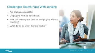 © 2017 CloudBees, Inc. All Rights Reserved. 5
Challenges Teams Face With Jenkins
• Are plugins compatible?
• Do plugins work as advertised?
• How can we upgrade Jenkins and plugins without
crashing?
• What do we do when there is trouble?
 