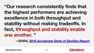 21@rstephensme
“Our research consistently ﬁnds that
the highest performers are achieving
excellence in both throughput and
stability without making tradeoﬀs. In
fact, throughput and stability enable
one another. ”
—DORA, 2018 Accelerate State of DevOps Report
 