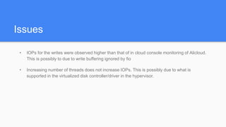 Issues
• IOPs for the writes were observed higher than that of in cloud console monitoring of Alicloud.
This is possibly to due to write buffering ignored by fio
• Increasing number of threads does not increase IOPs. This is possibly due to what is
supported in the virtualized disk controller/driver in the hypervisor.
 