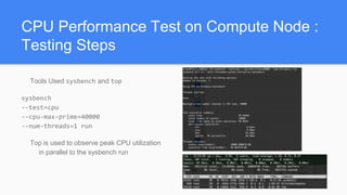 CPU Performance Test on Compute Node :
Testing Steps
Tools Used sysbench and top
sysbench
--test=cpu
--cpu-max-prime=40000
--num-threads=1 run
Top is used to observe peak CPU utilization
in parallel to the sysbench run
 