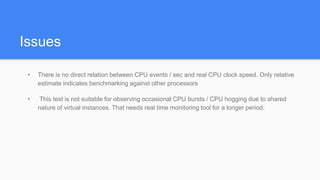 Issues
• There is no direct relation between CPU events / sec and real CPU clock speed. Only relative
estimate indicates benchmarking against other processors
• This test is not suitable for observing occasional CPU bursts / CPU hogging due to shared
nature of virtual instances. That needs real time monitoring tool for a longer period.
 