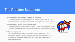 The Problem Statement
Test Performance of a Compute Instance on the cloud
The testing focuses on disk IO, network IO, and some index of CPU. This
report outlines the testing procedure ,result data and analysis on the findings
Test Performance of a DB Service on the cloud
The testing focuses on database IOPS, QPS, Connection number and others,
This report outlines the testing procedure ,result data and analysis on findings
Application Deployment
Try out WordPress based web application is deployed on cloud. The
deployment involve 1 instance of Compute and 1 Database service. This
presentation outlines the procedure of deployment and any learnings
associated with it etc.
 
