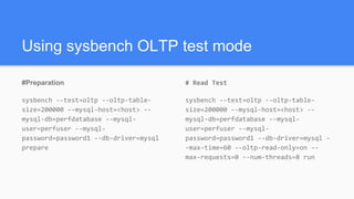 Using sysbench OLTP test mode
#Preparation
sysbench --test=oltp --oltp-table-
size=200000 --mysql-host=<host> --
mysql-db=perfdatabase --mysql-
user=perfuser --mysql-
password=password1 --db-driver=mysql
prepare
# Read Test
sysbench --test=oltp --oltp-table-
size=200000 --mysql-host=<host> --
mysql-db=perfdatabase --mysql-
user=perfuser --mysql-
password=password1 --db-driver=mysql -
-max-time=60 --oltp-read-only=on --
max-requests=0 --num-threads=8 run
 