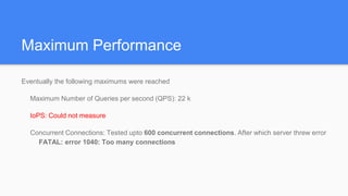 Maximum Performance
Eventually the following maximums were reached
Maximum Number of Queries per second (QPS): 22 k
IoPS: Could not measure
Concurrent Connections: Tested upto 600 concurrent connections. After which server threw error
FATAL: error 1040: Too many connections
 