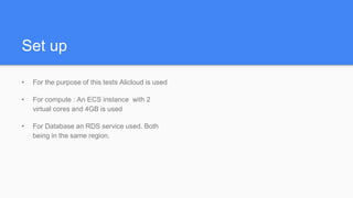 Set up
• For the purpose of this tests Alicloud is used
• For compute : An ECS instance with 2
virtual cores and 4GB is used
• For Database an RDS service used. Both
being in the same region.
 