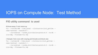 IOPS on Compute Node: Test Method
FIO utility command is used
# throw-away: 5 min warm-up
fio --runtime=300 --time_based --clocksource=clock_gettime --
name=randread --numjobs=8 
--rw=randread --random_distribution=pareto:0.9 --bs=8k --
size=10g --filename=fio.tmp
# Sample 1min runs with varying job threads and block size
fio --runtime=60 --time_based --clocksource=clock_gettime --
name=randread --numjobs=1 
--rw=randread --random_distribution=pareto:0.9 --bs=8k --
size=10g --filename=fio.tmp
 