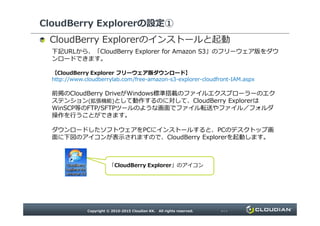 CloudBerry Explorerの設定①
のインストールと起動
下記URLから、「CloudBerry Explorer for Amazon S3」のフリーウェア版をダウンロードでき
ます。
【CloudBerry Explorer フリーウェア版ダウンロード】
http://www.cloudberrylab.com/free-amazon-s3-explorer-cloudfront-IAM.aspx
前掲のCloudBerry DriveがWindows標準搭載のファイルエクスプローラーのエクステンション
(拡張機能)として動作するのに対して、CloudBerry ExplorerはWinSCP等のFTP/SFTPツー
ルのような画面でファイル転送やファイル／フォルダ操作を行うことができます。
ダウンロードしたソフトウェアをPCにインストールすると、PCのデスクトップ画面に下図のアイコンが表
示されますので、CloudBerry Explorerを起動します。
「CloudBerry Explorer」のアイコン
 