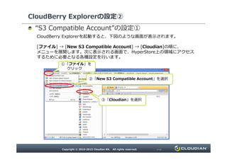 CloudBerry Explorerの設定②
“ ”の設定①
CloudBerry Explorerを起動すると、下図のような画面が表示されます。
[ファイル] → [New S3 Compatible Account] → [Cloudian]の順に、
メニューを展開します。次に表示される画面で、HyperStore上の領域にアクセスするために必
要となる各種設定を行います。
①「ファイル」をクリック
②「New S3 Compatible Account」を選択②「New S3 Compatible Account」を選択
③「Cloudian」を選択
 