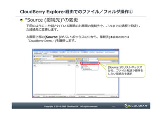 CloudBerry Explorer経由でのファイル／フォルダ操作①
“ 接続先 ”の変更
下図のように二分割されている画面の右画面の接続先を、これまでの過程で設定した接続先に
変更します。
右画面上部の[Source:]のリストボックスの中から、接続先(本資料の例では「CloudBerry
Demo」)を選択します。
[Source:]のリストボックスから、
ファイル転送や操作をしたい
接続先を選択
 
