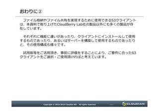 おわりに②
ファイル格納やファイル共有を実現するために使用できるS3クライアントは、本資料で取
り上げたCloudBerry Lab社の製品以外にも多くの製品が存在しています。
それぞれに機能に違いがあったり、クライアントにインストールして使用するものであったり、
あるいはサーバーを構築して使用するものであったりと、その使用構成も様々です。
試用版等をご活用頂き、事前に評価をすることにより、ご要件に合ったS3クライアントを
ご選択・ご使用頂けますと幸いです。
 