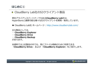 はじめに①
弊社アライアンスパートナーでもあるCloudBerry Lab社は、
HyperStoreと連携可能な様々なS3クライアントを開発・販売しています。
■ CloudBerry Lab社 ホームページ : http://www.cloudberrylab.com/
主な製品としては、
・ CloudBerry Explorer
・ CloudBerry Drive
社の クライアント製品
・ CloudBerry Drive
・ CloudBerry Backup
があります。
本資料では上記製品の中でも、特にファイル格納のために利用できる
「CloudBerry Drive」 および 「CloudBerry Explorer」をご紹介します。
 