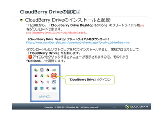 CloudBerry Driveの設定①
のインストールと起動
下記URLから、「CloudBerry Drive Desktop Edition」のフリートライアル版(※)をダウン
ロードできます。
(※) CloudBerry Driveにはフリーウェア版はありません。
【CloudBerry Drive Desktop フリートライアル版ダウンロード】
http://www.cloudberrylab.com/download-thanks.aspx?prod=cbdrive&src=ms
ダウンロードしたソフトウェアをPCにインストールすると、常駐プロセスとして
「CloudBerry Drive」が起動します。
アイコンをクリックするとメニューが表示されますので、その中から“Options...”を選択します。アイコンをクリックするとメニューが表示されますので、その中から“Options...”を選択します。
「CloudBerry Drive」のアイコン
 