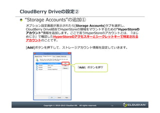 CloudBerry Driveの設定②
“ ”の追加①
オプション設定画面が表示されたら[Storage Accounts]タブを選択し、CloudBerry
Drive経由でHyperStoreの領域をマウントするための“HyperStoreのアカウント”情報を追
加します。ここで言うHyperStoreのアカウントとは、「はじめに③」で確認したHyperStoreのア
クセスキーとシークレットキーで特定されるアカウントのことです。
[Add]ボタンを押下して、ストレージアカウント情報を設定していきます。
「Add」ボタンを押下
 