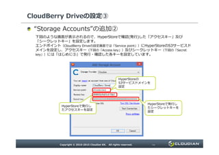 CloudBerry Driveの設定③
“ ”の追加②
下図のような画面が表示されるので、HyperStoreで確認(発行)した「アクセスキー」及び「シークレットキー」を
設定します。
エンドポイント（CloudBerry Driveの設定画面では「Service point」）にHyperStoreのS3サービスドメインを設
定し、アクセスキー（下図の「Access key」）及びシークレットキー（下図の「Secret key」）には「はじめに③」で発
行・確認した各キーを設定しています。
HyperStoreの
S3サービスドメインを設定
HyperStoreで発行した
アクセスキーを設定
HyperStoreで発行した
シークレットキーを設定
 